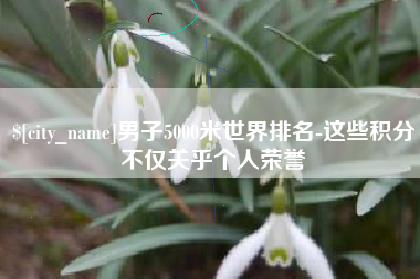 延边男子5000米世界排名-这些积分不仅关乎个人荣誉