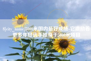 延边5000米国内最好成绩-它激励着更多年轻选手投身于5000米项目