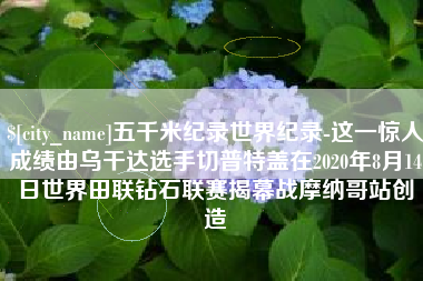 延边五千米纪录世界纪录-这一惊人成绩由乌干达选手切普特盖在2020年8月14日世界田联钻石联赛揭幕战摩纳哥站创造