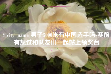 延边男子5000米有中国选手吗-赛前有想过和队友们一起站上领奖台