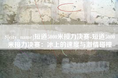 延边短道5000米接力决赛-短道5000米接力决赛：冰上的速度与激情碰撞