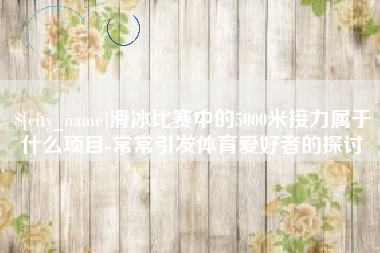 延边滑冰比赛中的5000米接力属于什么项目-常常引发体育爱好者的探讨