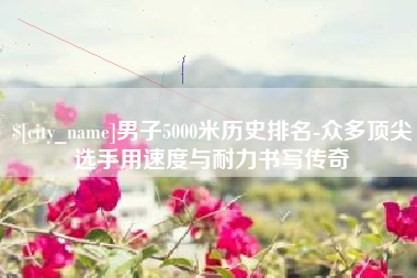 延边男子5000米历史排名-众多顶尖选手用速度与耐力书写传奇